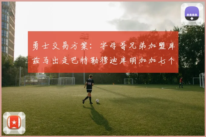 勇士交易方案：字母哥兄弟加盟库兹马出走巴特勒穆迪库明加加七个首轮选秀权