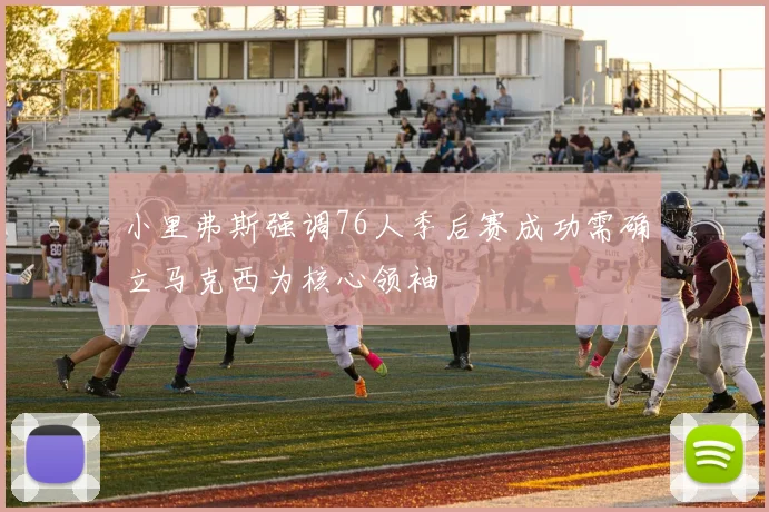 小里弗斯强调76人季后赛成功需确立马克西为核心领袖
