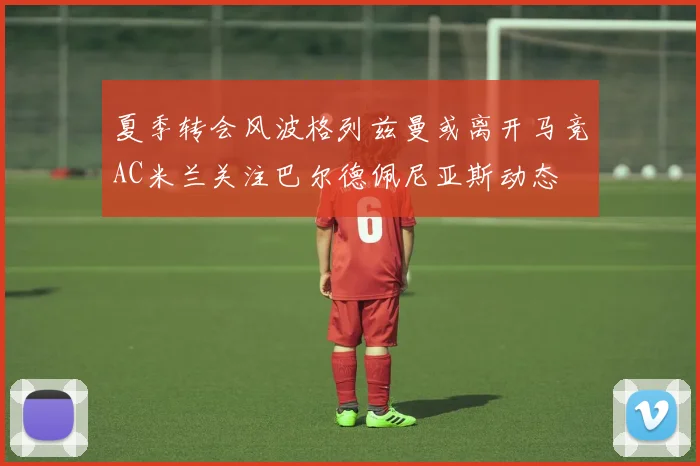 夏季转会风波格列兹曼或离开马竞AC米兰关注巴尔德佩尼亚斯动态