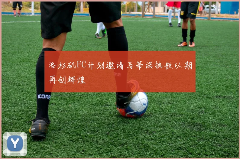 洛杉矶FC计划邀请马蒂诺执教以期再创辉煌