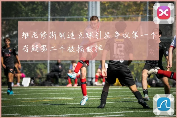 维尼修斯制造点球引发争议第一个存疑第二个被指假摔