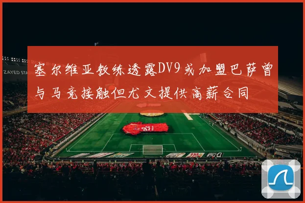 塞尔维亚教练透露DV9或加盟巴萨曾与马竞接触但尤文提供高薪合同