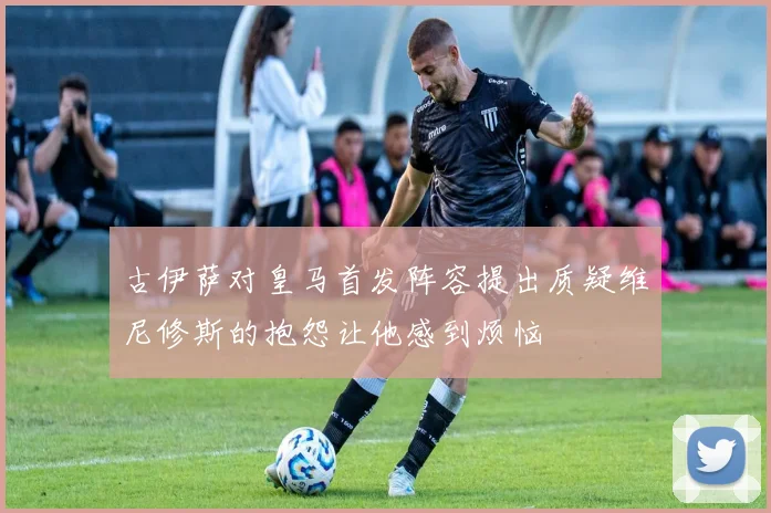 古伊萨对皇马首发阵容提出质疑维尼修斯的抱怨让他感到烦恼