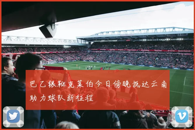 巴乙银靴克莱伯今日傍晚抵达云南助力球队新征程