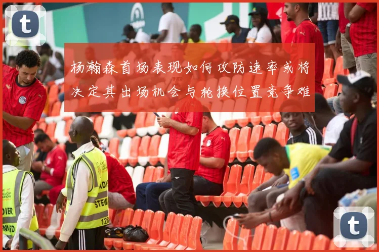 杨瀚森首场表现如何攻防速率或将决定其出场机会与轮换位置竞争难度
