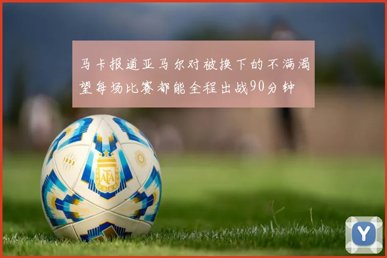 马卡报道亚马尔对被换下的不满渴望每场比赛都能全程出战90分钟