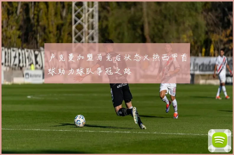 卢克曼加盟马竞后状态火热西甲首球助力球队争冠之路
