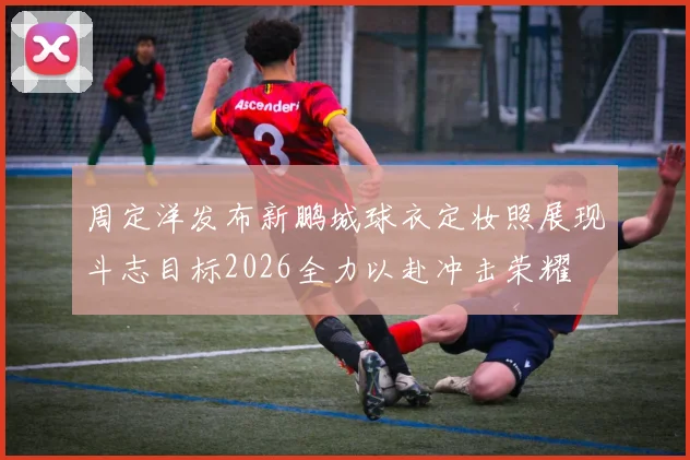 周定洋发布新鹏城球衣定妆照展现斗志目标2026全力以赴冲击荣耀