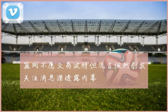 篮网不愿交易波特但流言依然引发关注消息源透露内幕
