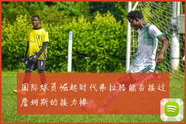 国际球员崛起时代弗拉格能否接过詹姆斯的接力棒