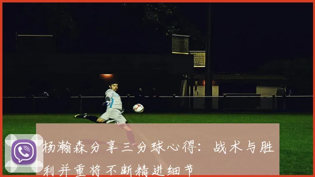 杨瀚森分享三分球心得：战术与胜利并重将不断精进细节