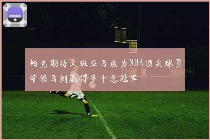 帕克期待文班亚马成为NBA顶尖球员带领马刺赢得多个总冠军