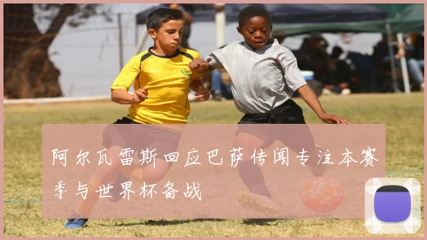 阿尔瓦雷斯回应巴萨传闻专注本赛季与世界杯备战