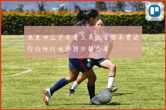 老里回应字母哥交易流言称未曾进行任何对话保持冷静态度