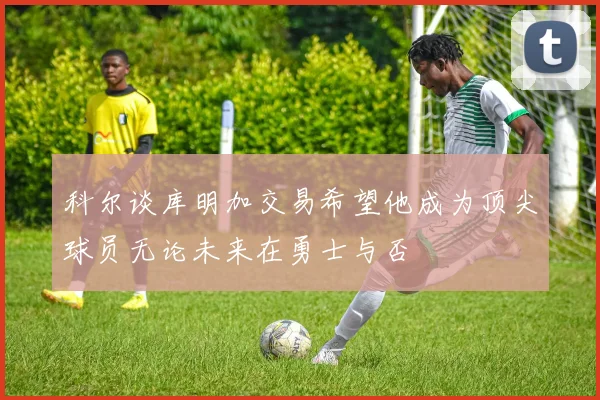 科尔谈库明加交易希望他成为顶尖球员无论未来在勇士与否