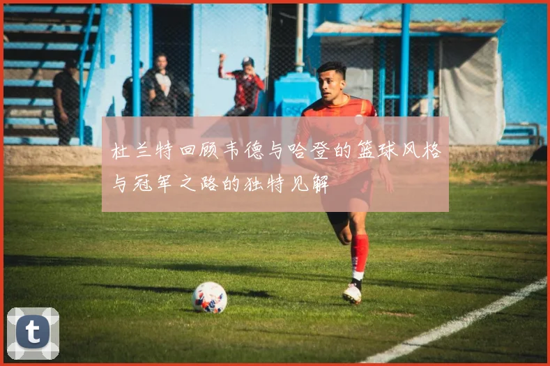 杜兰特回顾韦德与哈登的篮球风格与冠军之路的独特见解