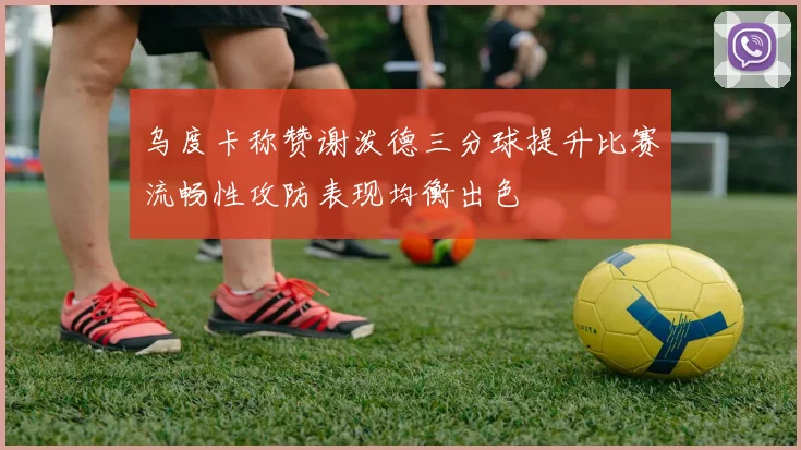 乌度卡称赞谢泼德三分球提升比赛流畅性攻防表现均衡出色