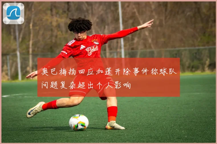奥巴梅扬回应加蓬开除事件称球队问题复杂超出个人影响