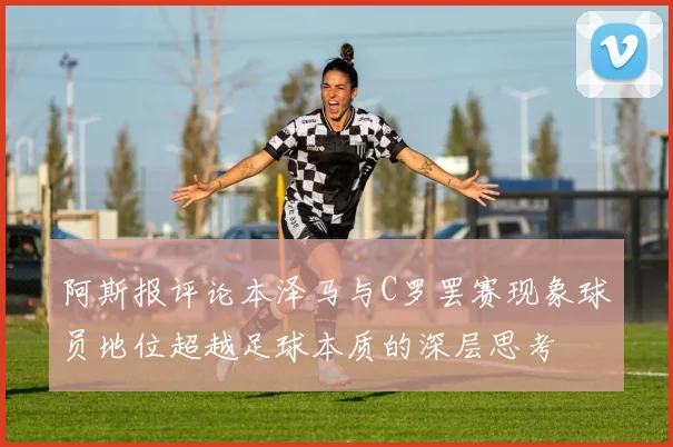 阿斯报评论本泽马与C罗罢赛现象球员地位超越足球本质的深层思考