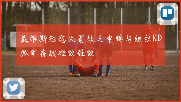 戴维斯怒怼火箭缺乏中锋与组织KD孤军奋战难敌强敌