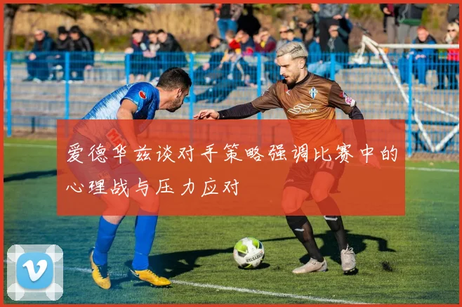 爱德华兹谈对手策略强调比赛中的心理战与压力应对