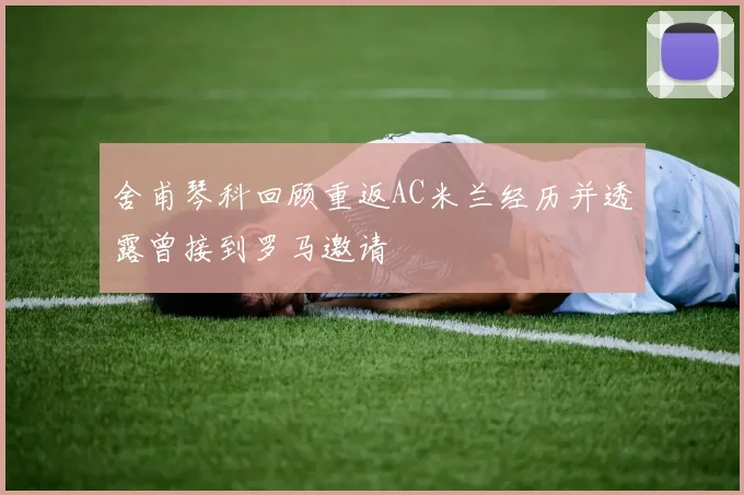 舍甫琴科回顾重返AC米兰经历并透露曾接到罗马邀请