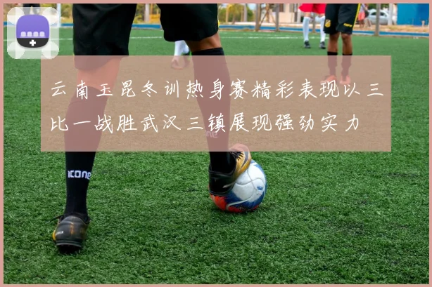 云南玉昆冬训热身赛精彩表现以三比一战胜武汉三镇展现强劲实力