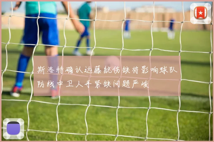 斯洛特确认远藤航伤缺将影响球队防线中卫人手紧缺问题严峻