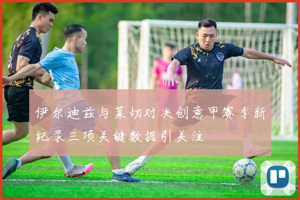 伊尔迪兹与莱切对决创意甲赛季新纪录三项关键数据引关注