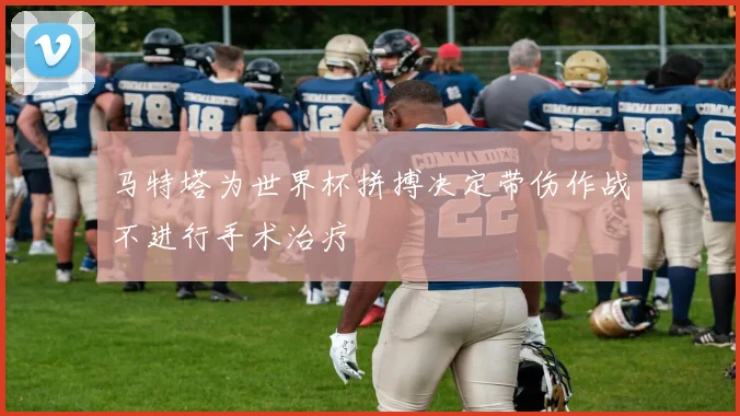 马特塔为世界杯拼搏决定带伤作战不进行手术治疗