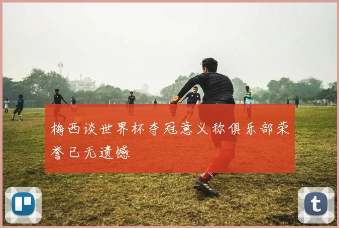 梅西谈世界杯夺冠意义称俱乐部荣誉已无遗憾