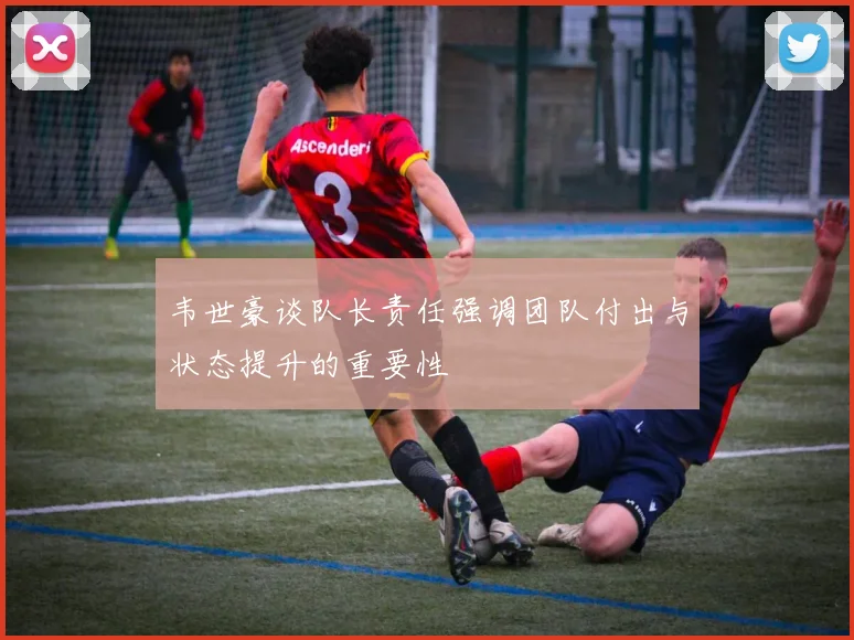 韦世豪谈队长责任强调团队付出与状态提升的重要性