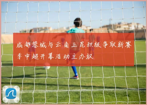成都蓉城与云南玉昆积极争取新赛季中超开幕活动主办权