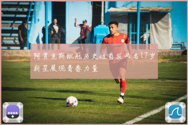 阿贾克斯欧冠历史性首发两名17岁新星展现青春力量