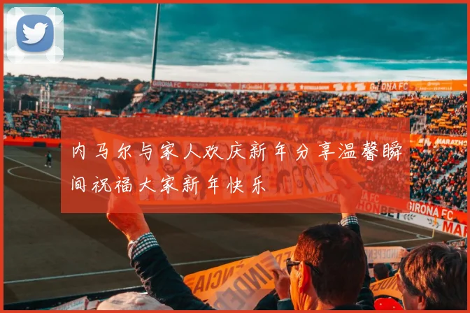 内马尔与家人欢庆新年分享温馨瞬间祝福大家新年快乐
