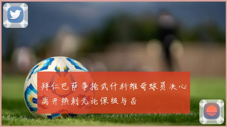 拜仁巴萨争抢武什科维奇球员决心离开热刺无论保级与否