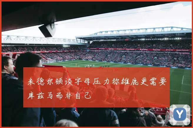 米德尔顿谈字母压力称雄鹿更需要库兹马而非自己