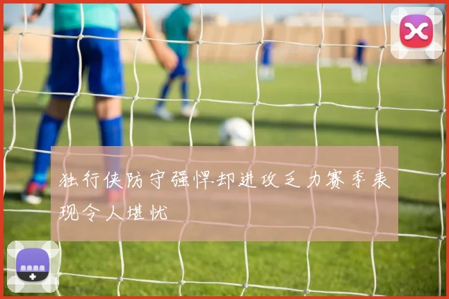 独行侠防守强悍却进攻乏力赛季表现令人堪忧