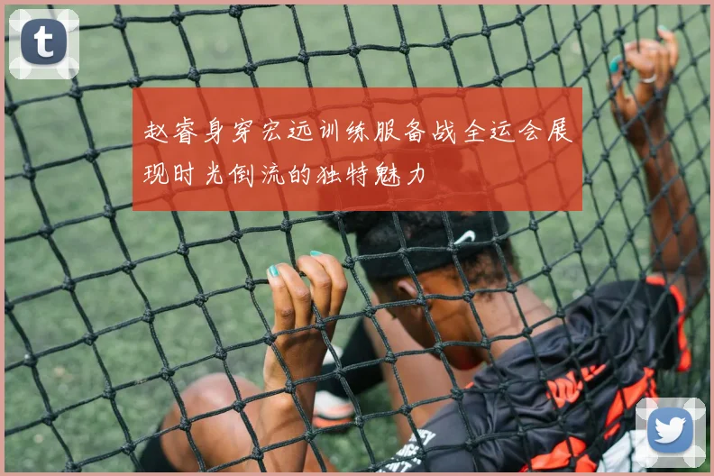 赵睿身穿宏远训练服备战全运会展现时光倒流的独特魅力