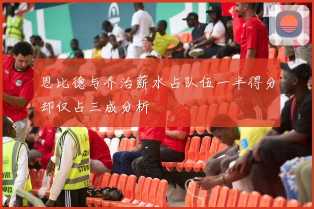 恩比德与乔治薪水占队伍一半得分却仅占三成分析