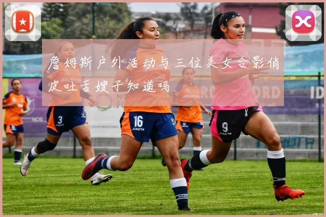 詹姆斯户外活动与三位美女合影俏皮吐舌嫂子知道吗