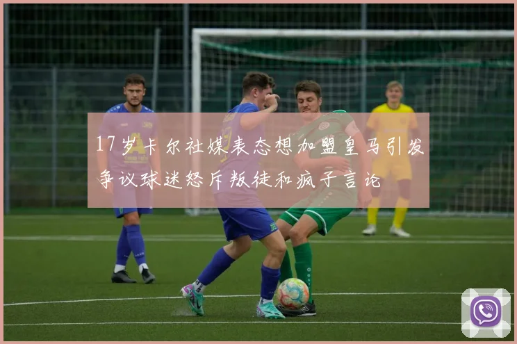 17岁卡尔社媒表态想加盟皇马引发争议球迷怒斥叛徒和疯子言论